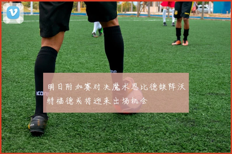 明日附加赛对决魔术恩比德缺阵沃特福德或将迎来出场机会
