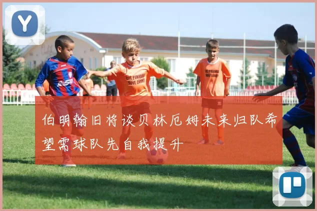 伯明翰旧将谈贝林厄姆未来归队希望需球队先自我提升