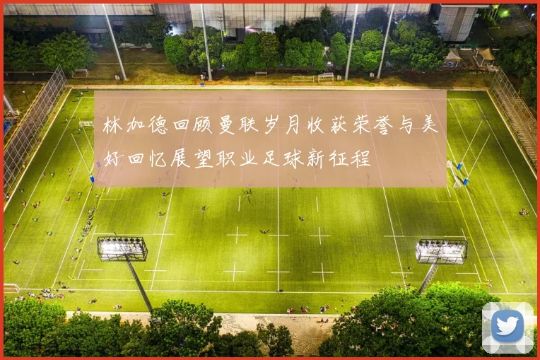 林加德回顾曼联岁月收获荣誉与美好回忆展望职业足球新征程