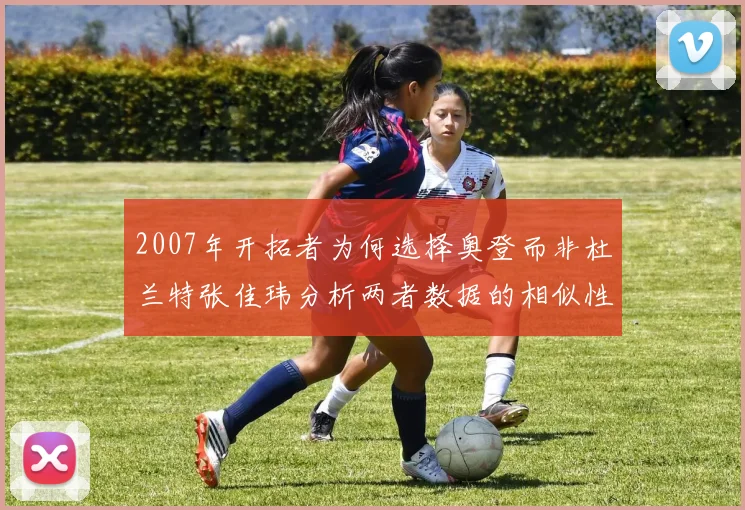 2007年开拓者为何选择奥登而非杜兰特张佳玮分析两者数据的相似性