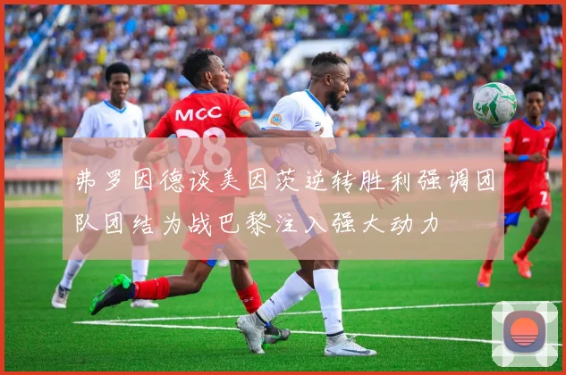 弗罗因德谈美因茨逆转胜利强调团队团结为战巴黎注入强大动力