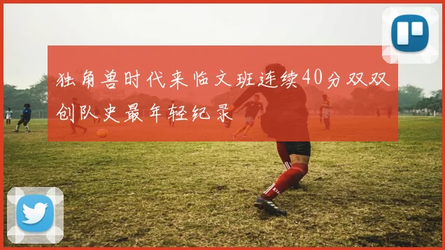 独角兽时代来临文班连续40分双双创队史最年轻纪录