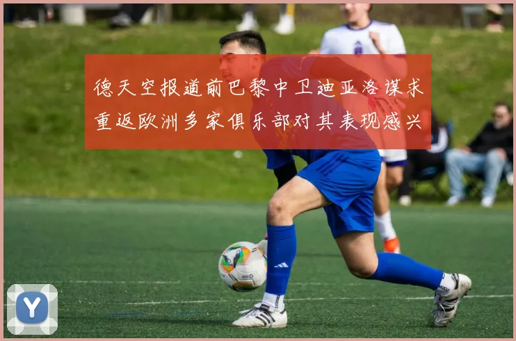 德天空报道前巴黎中卫迪亚洛谋求重返欧洲多家俱乐部对其表现感兴趣