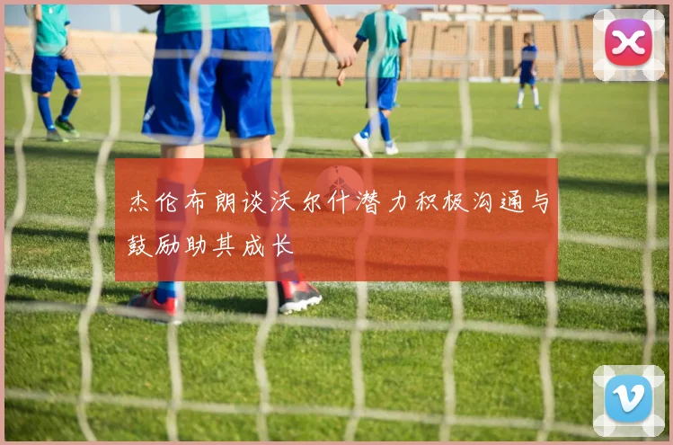 杰伦布朗谈沃尔什潜力积极沟通与鼓励助其成长