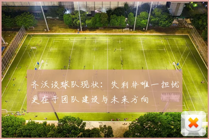 齐沃谈球队现状：失利非唯一担忧更在于团队建设与未来方向