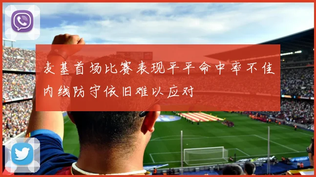 麦基首场比赛表现平平命中率不佳内线防守依旧难以应对