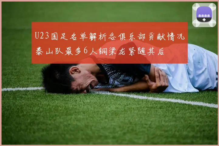 U23国足名单解析各俱乐部贡献情况泰山队最多6人铜梁龙紧随其后