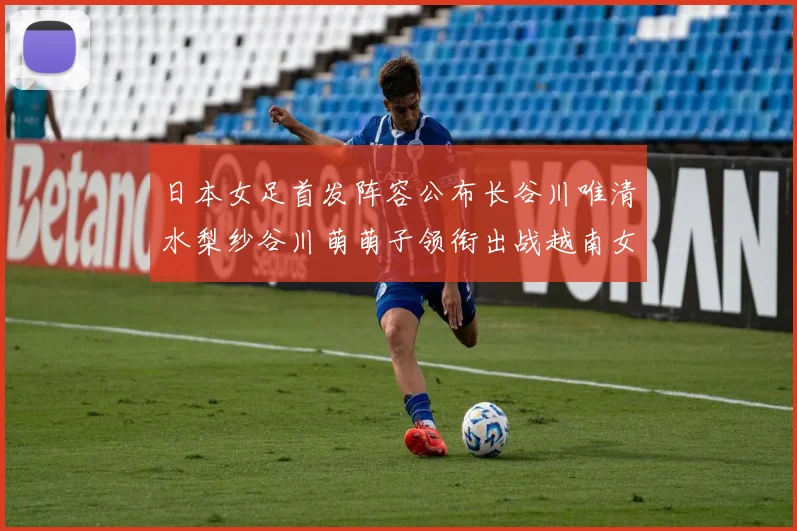 日本女足首发阵容公布长谷川唯清水梨纱谷川萌萌子领衔出战越南女足