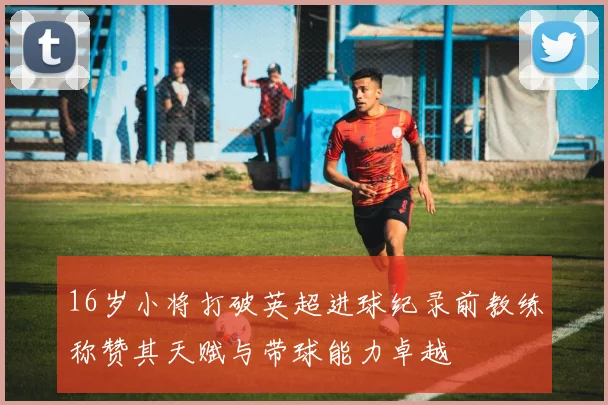 16岁小将打破英超进球纪录前教练称赞其天赋与带球能力卓越