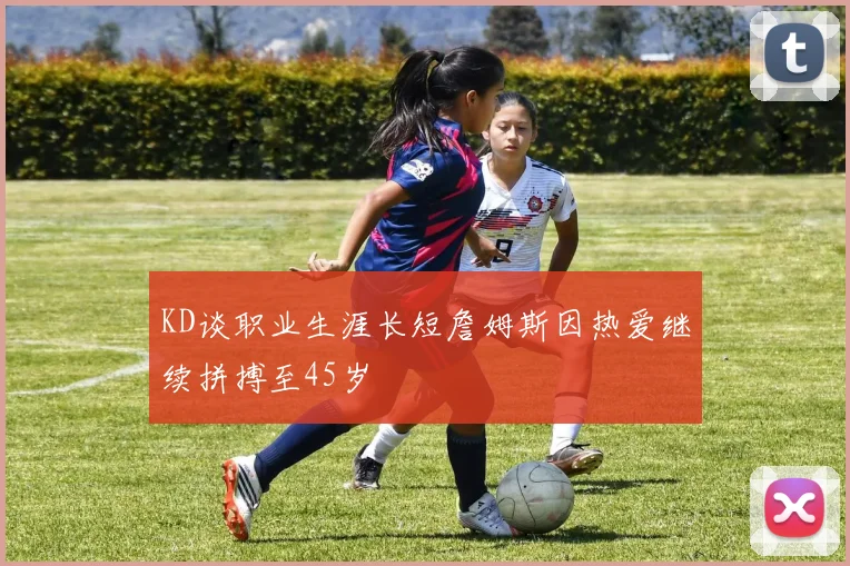 KD谈职业生涯长短詹姆斯因热爱继续拼搏至45岁