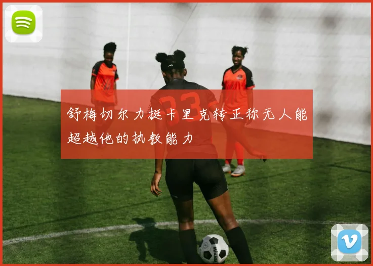 舒梅切尔力挺卡里克转正称无人能超越他的执教能力