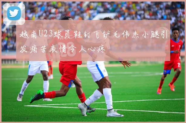 越南U23球员鞋钉飞铲毛伟杰小腿引发痛苦表情令人心疼