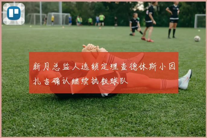 新月总监人选锁定理查德休斯小因扎吉确认继续执教球队