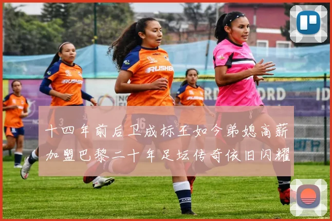 十四年前后卫成标王如今弟媳高薪加盟巴黎二十年足坛传奇依旧闪耀