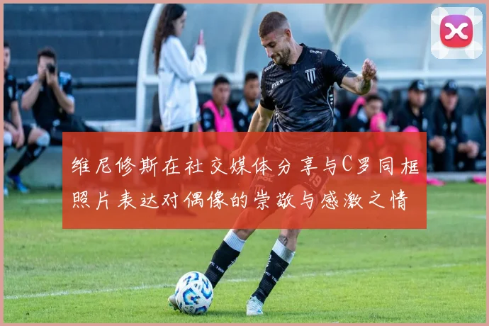 维尼修斯在社交媒体分享与C罗同框照片表达对偶像的崇敬与感激之情