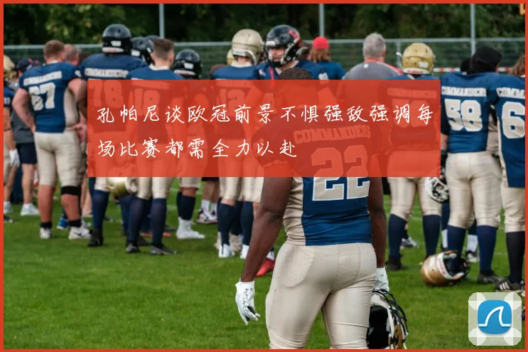 孔帕尼谈欧冠前景不惧强敌强调每场比赛都需全力以赴