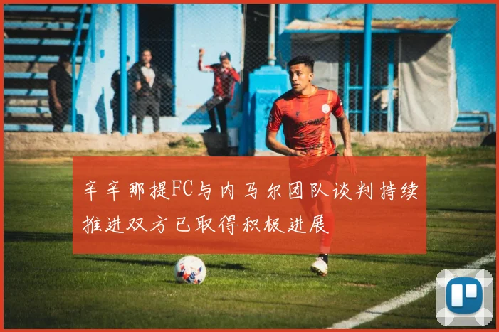 辛辛那提FC与内马尔团队谈判持续推进双方已取得积极进展