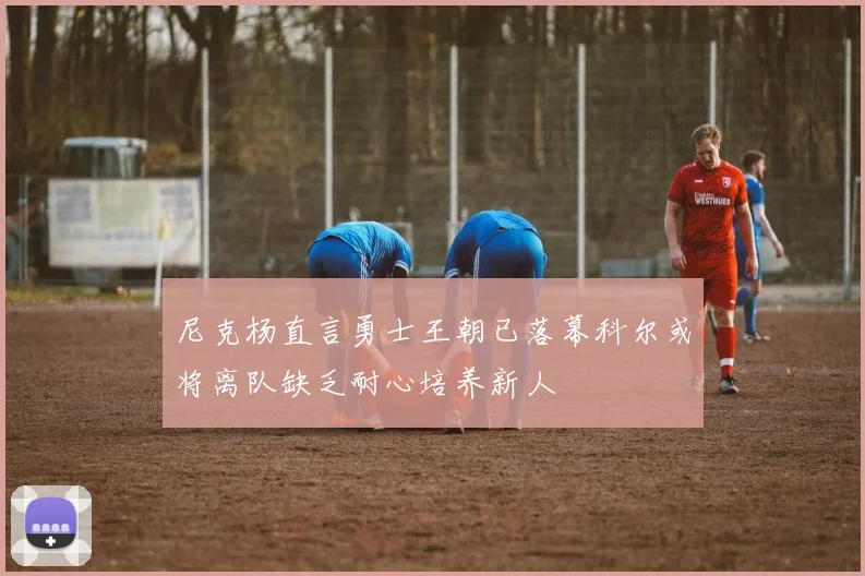 尼克杨直言勇士王朝已落幕科尔或将离队缺乏耐心培养新人